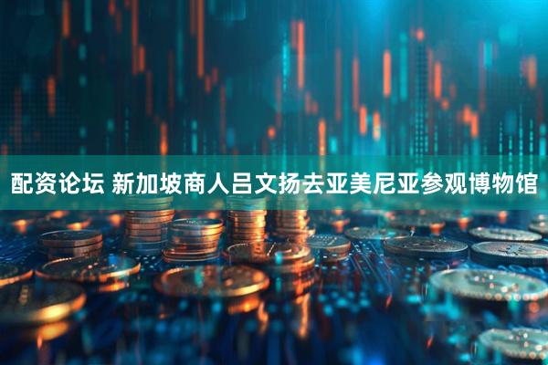 配资论坛 新加坡商人吕文扬去亚美尼亚参观博物馆