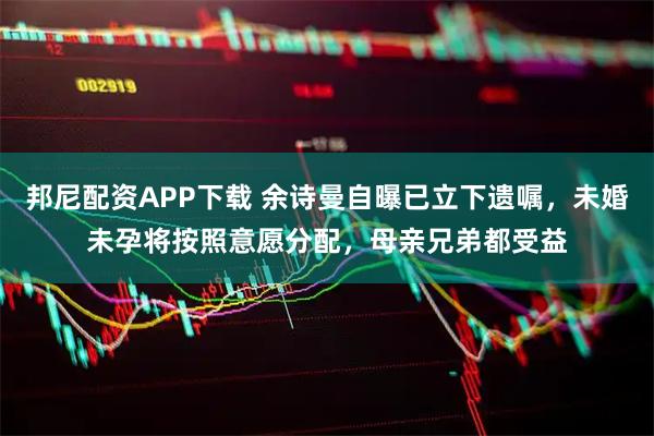 邦尼配资APP下载 余诗曼自曝已立下遗嘱，未婚未孕将按照意愿分配，母亲兄弟都受益