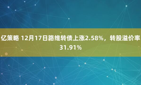 亿策略 12月17日路维转债上涨2.58%,转股溢价率31.91%