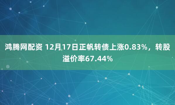 鸿腾网配资 12月17日正帆转债上涨0.83%，转股溢价率67.44%