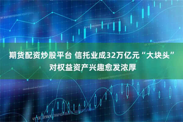 期货配资炒股平台 信托业成32万亿元“大块头” 对权益资产兴趣愈发浓厚
