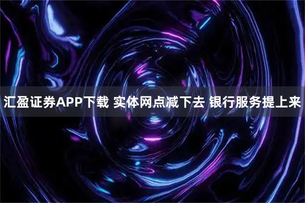 汇盈证券APP下载 实体网点减下去 银行服务提上来